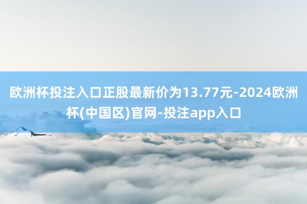 欧洲杯投注入口正股最新价为13.77元-2024欧洲杯(中国