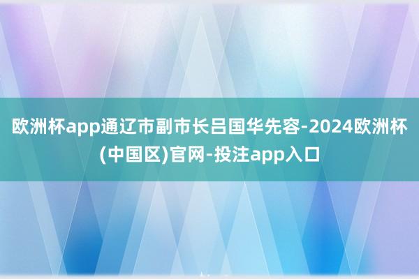 欧洲杯app通辽市副市长吕国华先容-2024欧洲杯(中国区)
