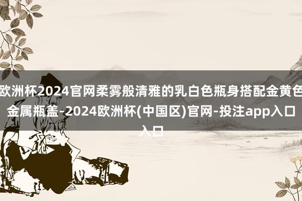 欧洲杯2024官网柔雾般清雅的乳白色瓶身搭配金黄色金属瓶盖-