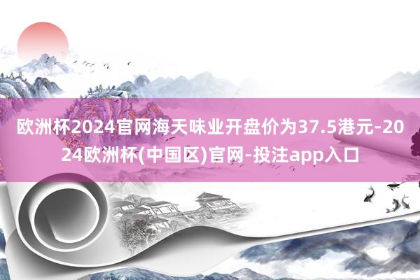 欧洲杯2024官网海天味业开盘价为37.5港元-2024欧洲