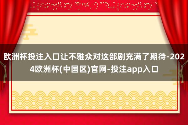 欧洲杯投注入口让不雅众对这部剧充满了期待-2024欧洲杯(中国区)官网-投注app入口