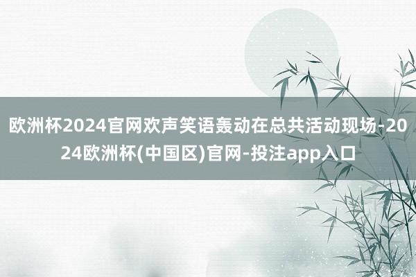 欧洲杯2024官网欢声笑语轰动在总共活动现场-2024欧洲杯(中国区)官网-投注app入口