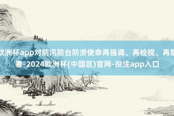 欧洲杯app对防汛防台防涝使命再强调、再检视、再部署-202