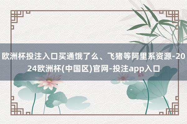欧洲杯投注入口买通饿了么、飞猪等阿里系资源-2024欧洲杯(中国区)官网-投注app入口