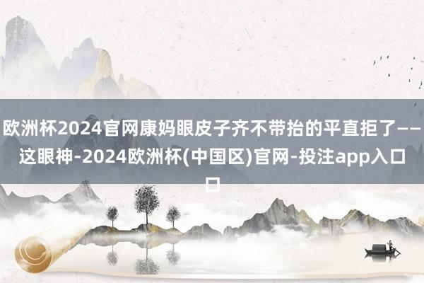 欧洲杯2024官网康妈眼皮子齐不带抬的平直拒了——这眼神-2