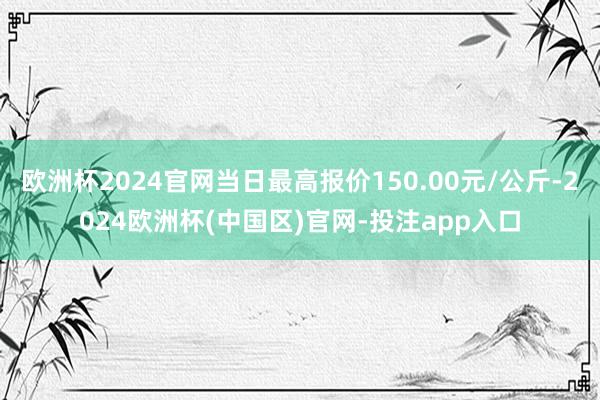 欧洲杯2024官网当日最高报价150.00元/公斤-2024
