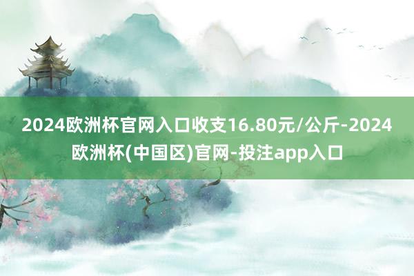 2024欧洲杯官网入口收支16.80元/公斤-2024欧洲杯