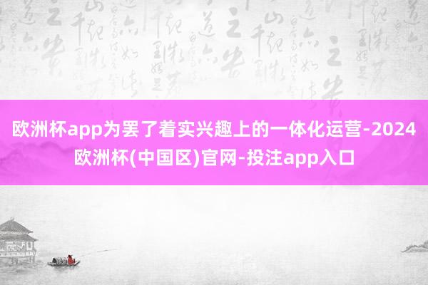 欧洲杯app为罢了着实兴趣上的一体化运营-2024欧洲杯(中