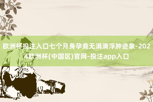 欧洲杯投注入口七个月身孕竟无涓滴浮肿迹象-2024欧洲杯(中