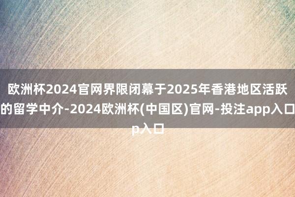 欧洲杯2024官网界限闭幕于2025年香港地区活跃的留学中介