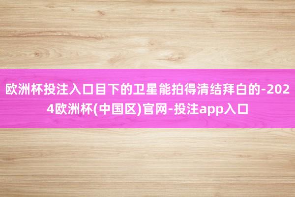 欧洲杯投注入口目下的卫星能拍得清结拜白的-2024欧洲杯(中