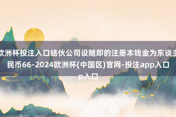 欧洲杯投注入口结伙公司设随即的注册本钱金为东谈主民币66-2