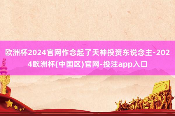 欧洲杯2024官网作念起了天神投资东说念主-2024欧洲杯(