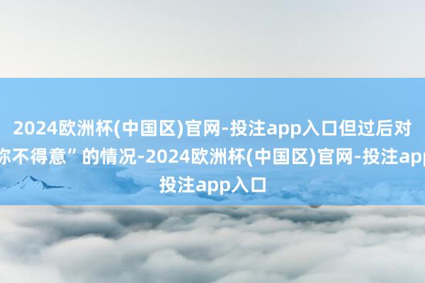 2024欧洲杯(中国区)官网-投注app入口但过后对方声称不得意”的情况-2024欧洲杯(中国区)官网-投注app入口
