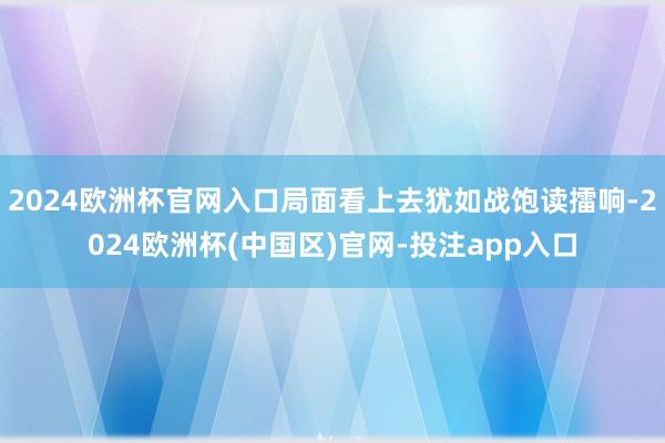 2024欧洲杯官网入口局面看上去犹如战饱读擂响-2024欧洲