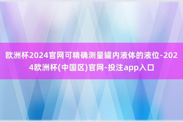 欧洲杯2024官网可精确测量罐内液体的液位-2024欧洲杯(
