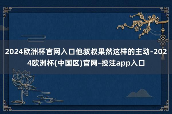 2024欧洲杯官网入口他叔叔果然这样的主动-2024欧洲杯(中国区)官网-投注app入口