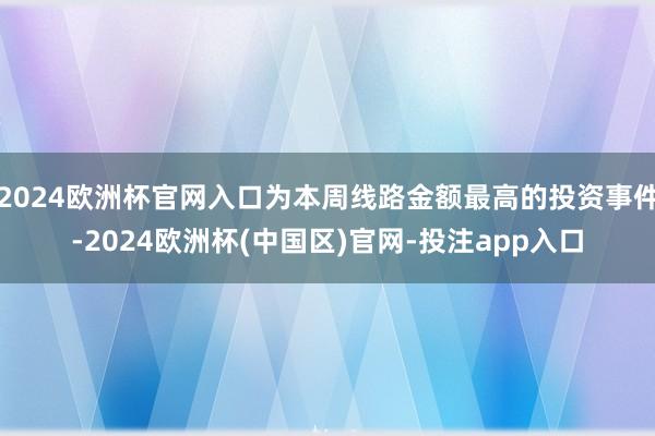 2024欧洲杯官网入口为本周线路金额最高的投资事件-2024