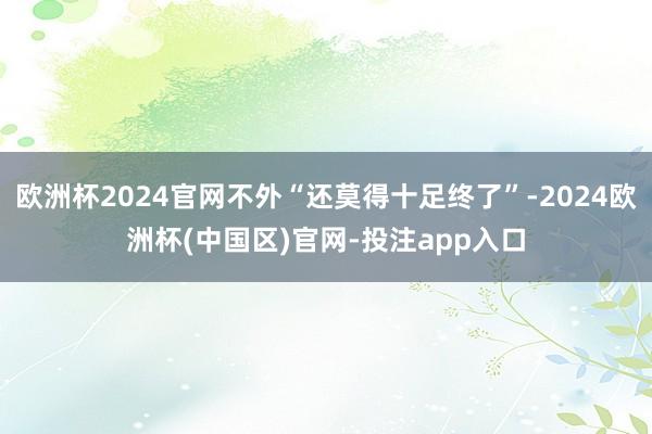 欧洲杯2024官网不外“还莫得十足终了”-2024欧洲杯(中