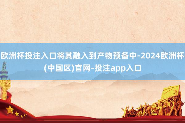 欧洲杯投注入口将其融入到产物预备中-2024欧洲杯(中国区)官网-投注app入口