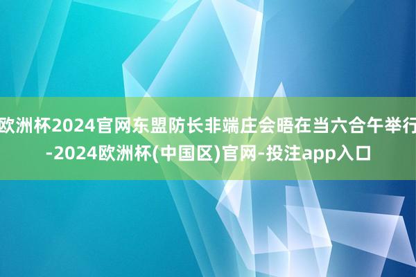 欧洲杯2024官网东盟防长非端庄会晤在当六合午举行-2024欧洲杯(中国区)官网-投注app入口