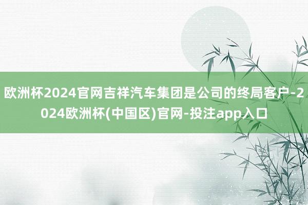 欧洲杯2024官网吉祥汽车集团是公司的终局客户-2024欧洲