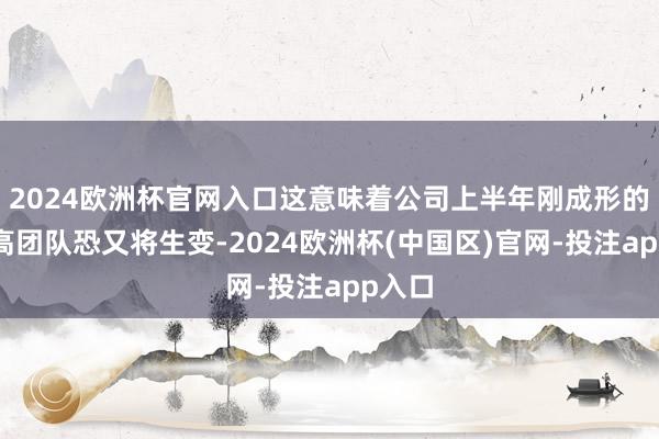 2024欧洲杯官网入口这意味着公司上半年刚成形的董监高团队恐