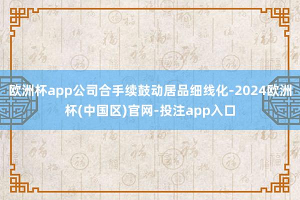 欧洲杯app公司合手续鼓动居品细线化-2024欧洲杯(中国区