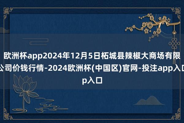 欧洲杯app2024年12月5日柘城县辣椒大商场有限公司价钱