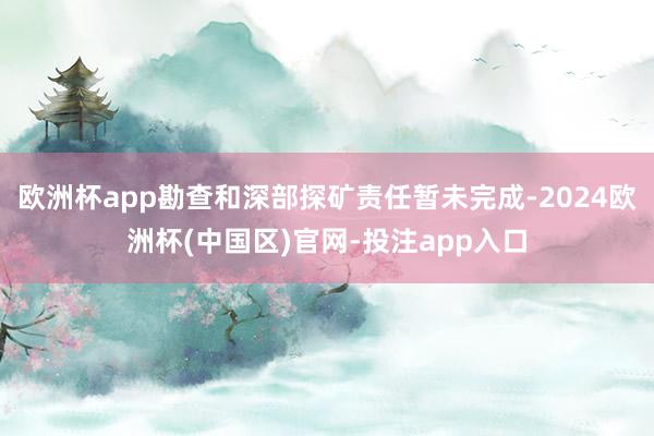 欧洲杯app勘查和深部探矿责任暂未完成-2024欧洲杯(中国区)官网-投注app入口