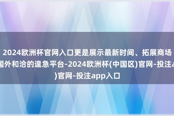 2024欧洲杯官网入口更是展示最新时间、拓展商场和促进国外和洽的遑急平台-2024欧洲杯(中国区)官网-投注app入口