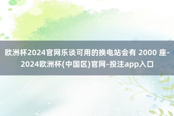 欧洲杯2024官网乐谈可用的换电站会有 2000 座-2024欧洲杯(中国区)官网-投注app入口