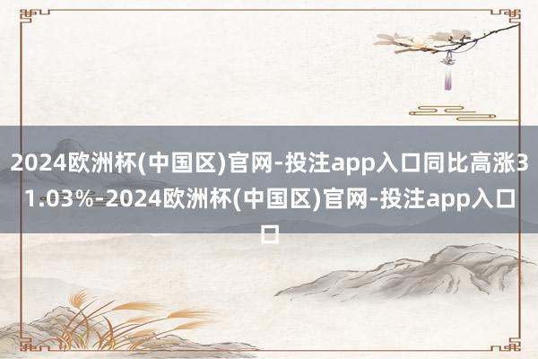 2024欧洲杯(中国区)官网-投注app入口同比高涨31.03%-2024欧洲杯(中国区)官网-投注app入口