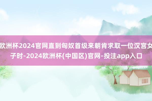 欧洲杯2024官网直到匈奴首级来朝肯求取一位汉宫女子时-20