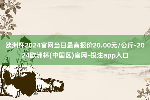 欧洲杯2024官网当日最高报价20.00元/公斤-2024欧