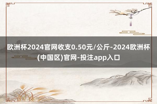 欧洲杯2024官网收支0.50元/公斤-2024欧洲杯(中国