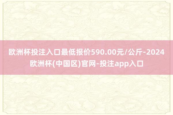 欧洲杯投注入口最低报价590.00元/公斤-2024欧洲杯(