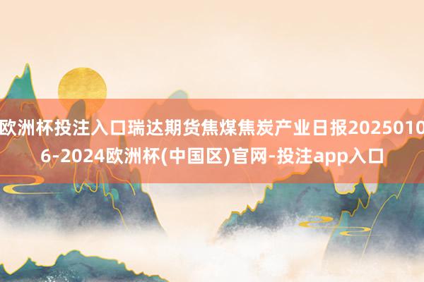 欧洲杯投注入口瑞达期货焦煤焦炭产业日报20250106-2024欧洲杯(中国区)官网-投注app入口
