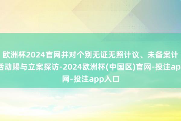 欧洲杯2024官网并对个别无证无照计议、未备案计议的活动赐与立案探访-2024欧洲杯(中国区)官网-投注app入口
