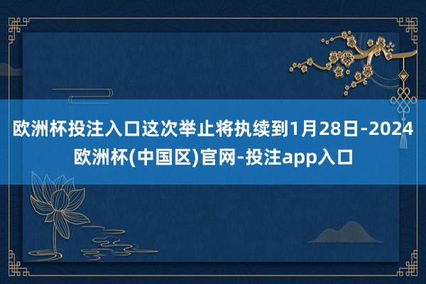 欧洲杯投注入口这次举止将执续到1月28日-2024欧洲杯(中