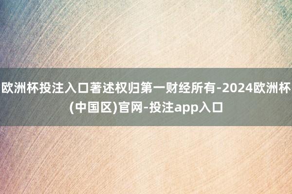 欧洲杯投注入口著述权归第一财经所有-2024欧洲杯(中国区)官网-投注app入口