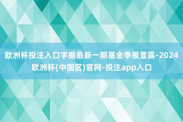 欧洲杯投注入口字据最新一期基金季报显露-2024欧洲杯(中国区)官网-投注app入口