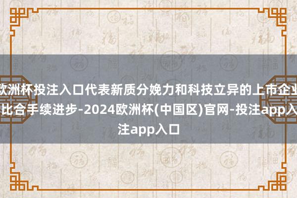 欧洲杯投注入口代表新质分娩力和科技立异的上市企业占比合手续进步-2024欧洲杯(中国区)官网-投注app入口