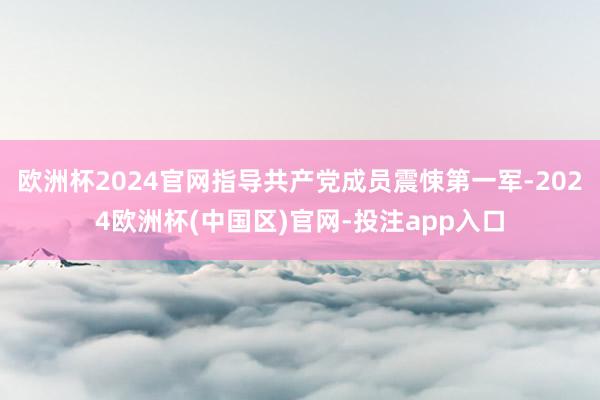 欧洲杯2024官网指导共产党成员震悚第一军-2024欧洲杯(