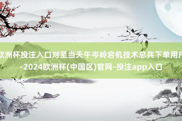 欧洲杯投注入口对至当天午岑岭宕机技术总共下单用户-2024欧