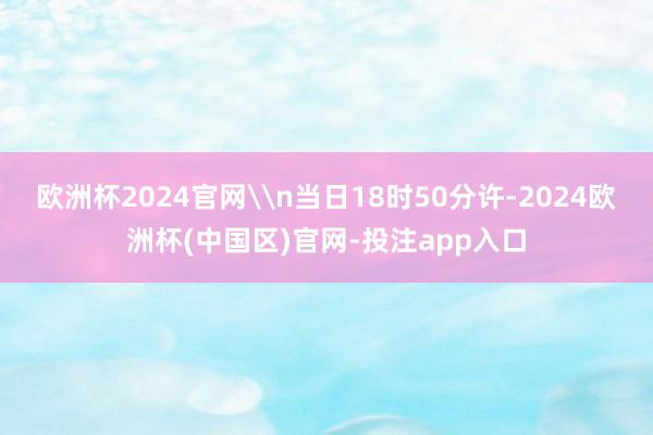 欧洲杯2024官网\n当日18时50分许-2024欧洲杯(中
