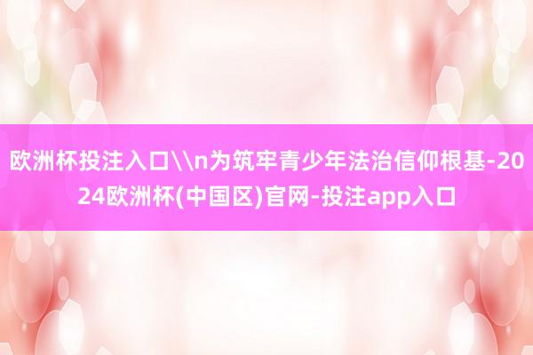 欧洲杯投注入口\n为筑牢青少年法治信仰根基-2024欧洲杯(