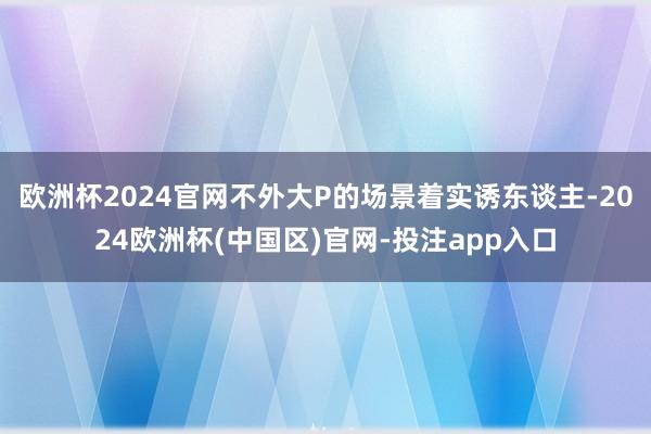 欧洲杯2024官网不外大P的场景着实诱东谈主-2024欧洲杯(中国区)官网-投注app入口