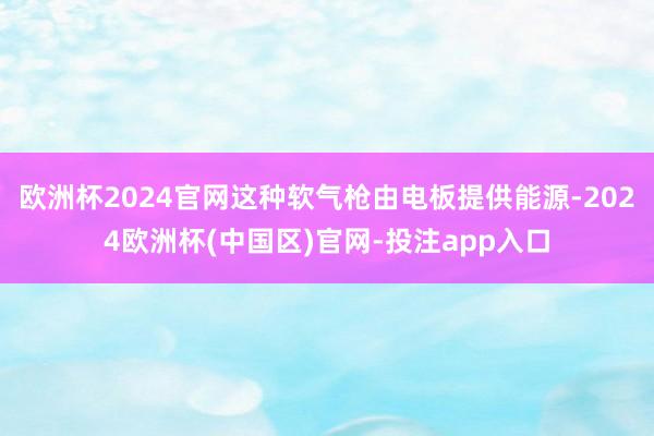 欧洲杯2024官网这种软气枪由电板提供能源-2024欧洲杯(中国区)官网-投注app入口