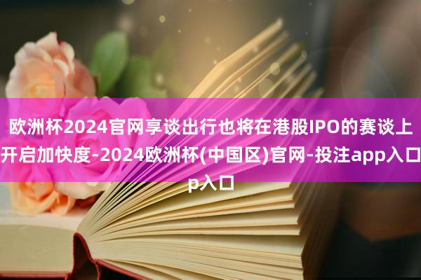 欧洲杯2024官网享谈出行也将在港股IPO的赛谈上开启加快度
